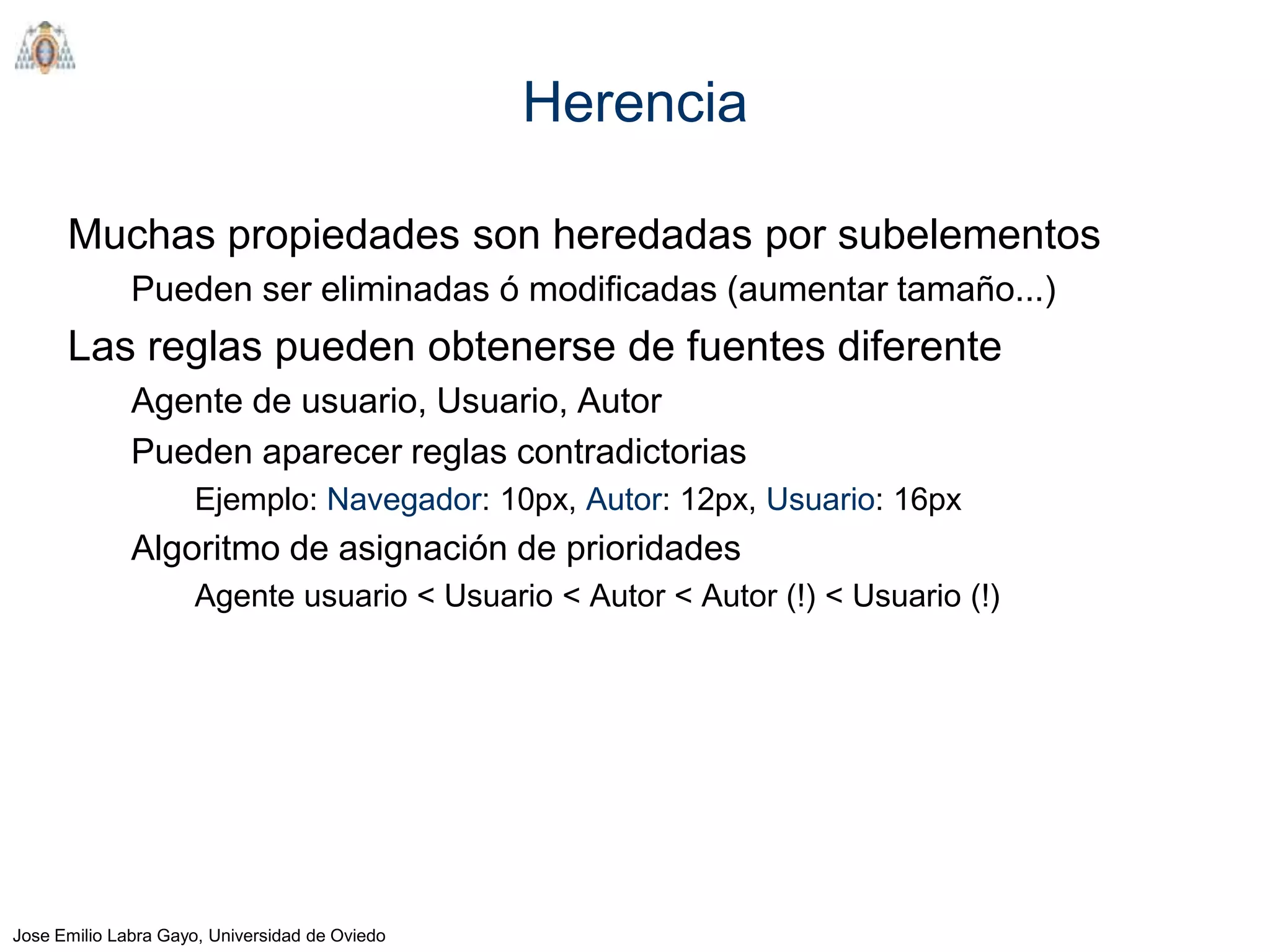 Herencia

      Muchas propiedades son heredadas por subelementos
              Pueden ser eliminadas ó modificadas (aumentar tamaño...)
      Las reglas pueden obtenerse de fuentes diferente
              Agente de usuario, Usuario, Autor
              Pueden aparecer reglas contradictorias
                     Ejemplo: Navegador: 10px, Autor: 12px, Usuario: 16px
              Algoritmo de asignación de prioridades
                     Agente usuario < Usuario < Autor < Autor (!) < Usuario (!)




Jose Emilio Labra Gayo, Universidad de Oviedo
 