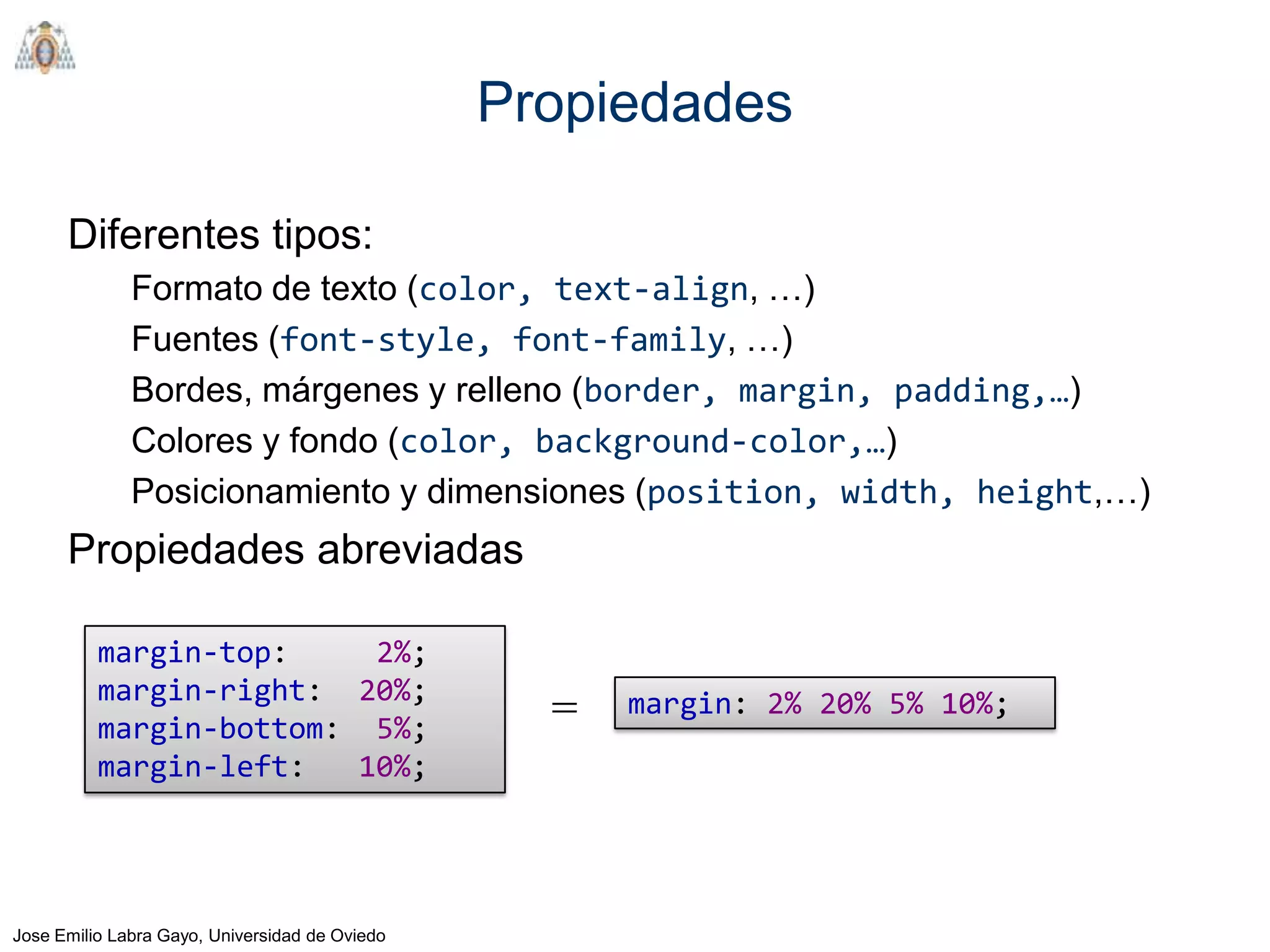 Propiedades

      Diferentes tipos:
              Formato de texto (color, text-align, …)
              Fuentes (font-style, font-family, …)
              Bordes, márgenes y relleno (border, margin, padding,…)
              Colores y fondo (color, background-color,…)
              Posicionamiento y dimensiones (position, width, height,…)
      Propiedades abreviadas

          margin-top:     2%;
          margin-right: 20%;
          margin-bottom: 5%;
                                                  =   margin: 2% 20% 5% 10%;
          margin-left:   10%;




Jose Emilio Labra Gayo, Universidad de Oviedo
 