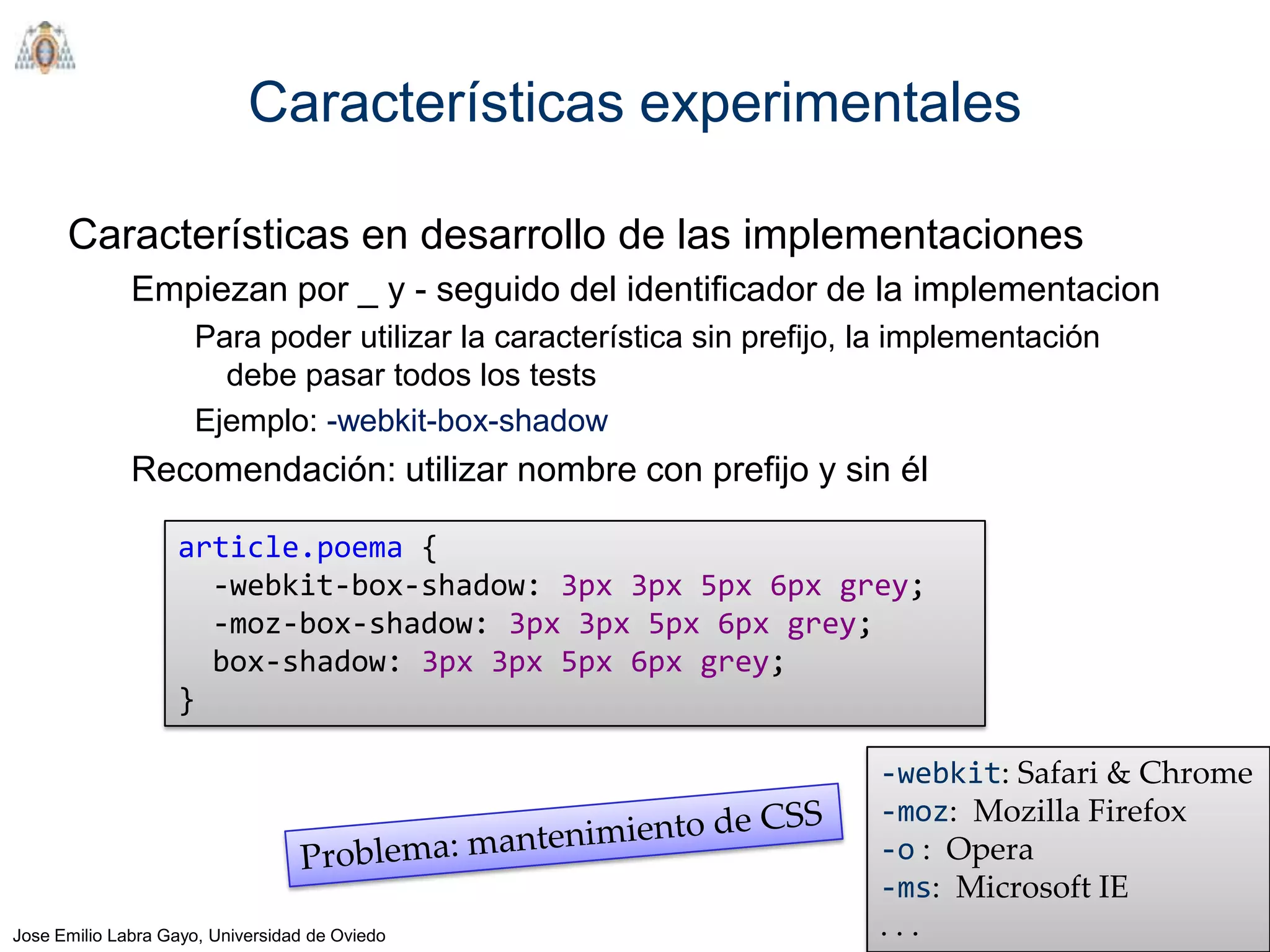 Características experimentales

      Características en desarrollo de las implementaciones
              Empiezan por _ y - seguido del identificador de la implementacion
                     Para poder utilizar la característica sin prefijo, la implementación
                       debe pasar todos los tests
                     Ejemplo: -webkit-box-shadow
              Recomendación: utilizar nombre con prefijo y sin él

                   article.poema {
                     -webkit-box-shadow: 3px 3px 5px 6px grey;
                     -moz-box-shadow: 3px 3px 5px 6px grey;
                     box-shadow: 3px 3px 5px 6px grey;
                   }

                                                                        -webkit: Safari & Chrome
                                                                        -moz: Mozilla Firefox
                                                                        -o : Opera
                                                                        -ms: Microsoft IE
Jose Emilio Labra Gayo, Universidad de Oviedo                           ...
 
