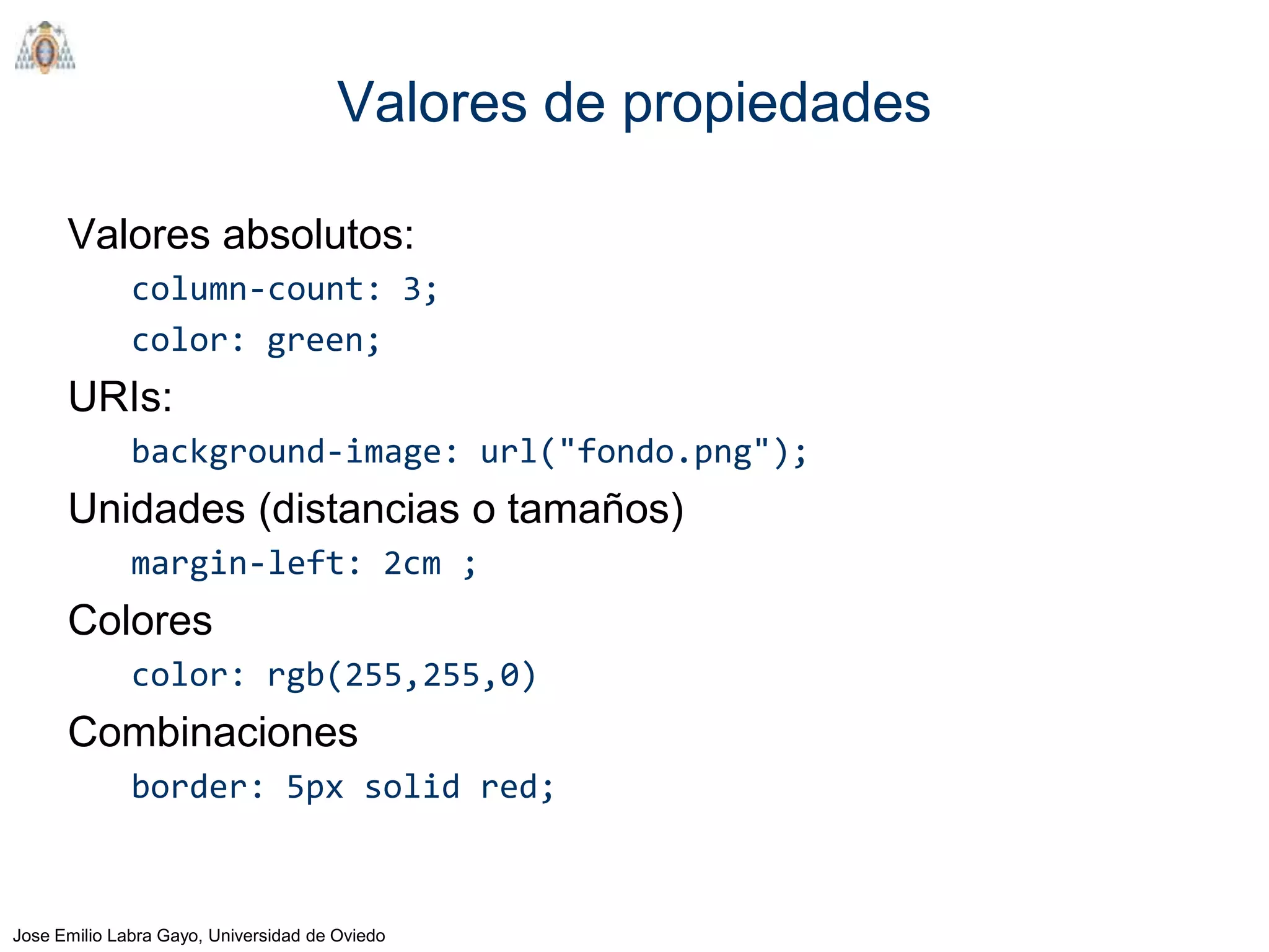Valores de propiedades

      Valores absolutos:
              column-count: 3;
              color: green;
      URIs:
              background-image: url("fondo.png");
      Unidades (distancias o tamaños)
              margin-left: 2cm ;
      Colores
              color: rgb(255,255,0)
      Combinaciones
              border: 5px solid red;



Jose Emilio Labra Gayo, Universidad de Oviedo
 