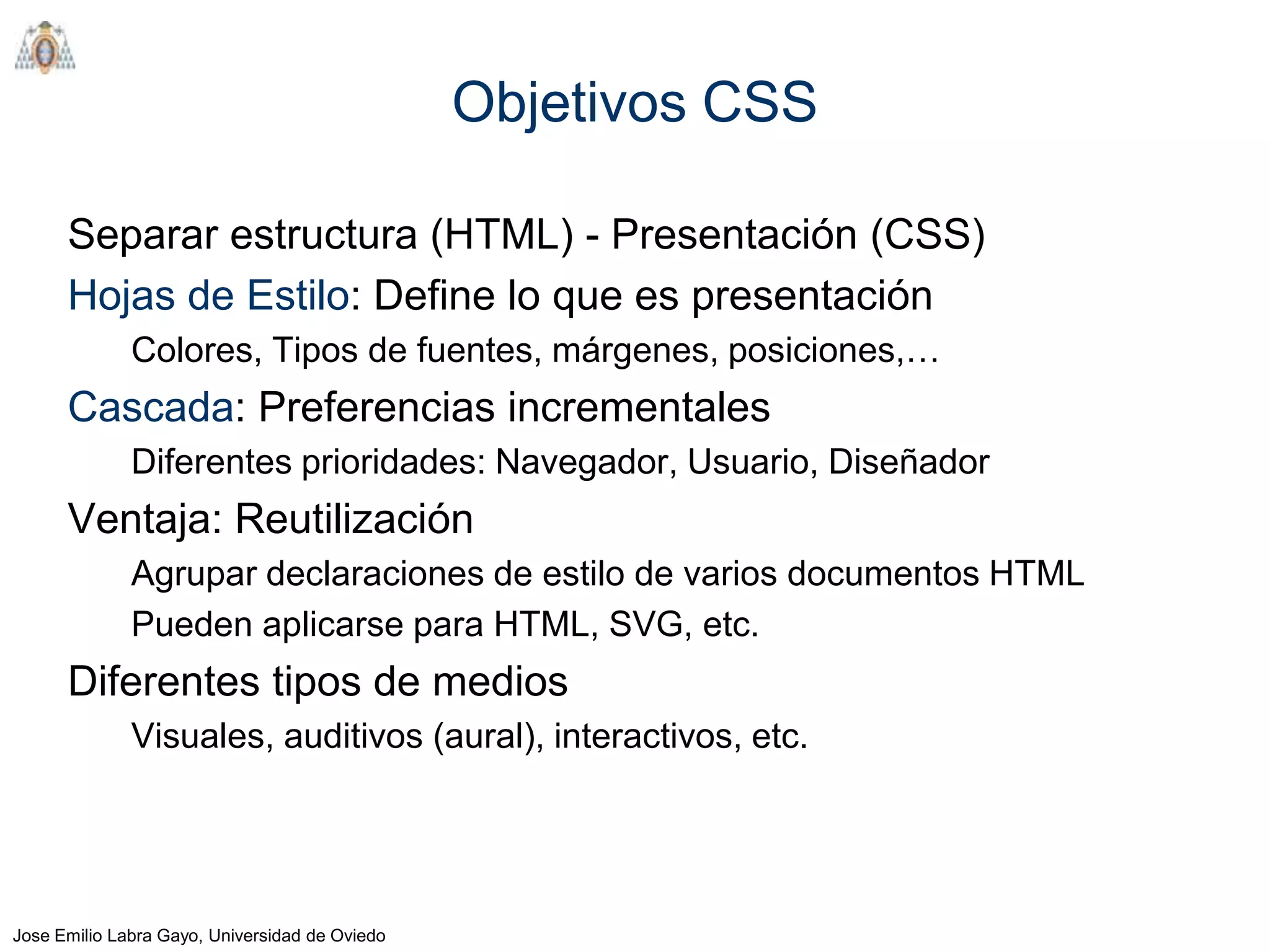 Objetivos CSS

      Separar estructura (HTML) - Presentación (CSS)
      Hojas de Estilo: Define lo que es presentación
              Colores, Tipos de fuentes, márgenes, posiciones,…
      Cascada: Preferencias incrementales
              Diferentes prioridades: Navegador, Usuario, Diseñador
      Ventaja: Reutilización
              Agrupar declaraciones de estilo de varios documentos HTML
              Pueden aplicarse para HTML, SVG, etc.
      Diferentes tipos de medios
              Visuales, auditivos (aural), interactivos, etc.




Jose Emilio Labra Gayo, Universidad de Oviedo
 