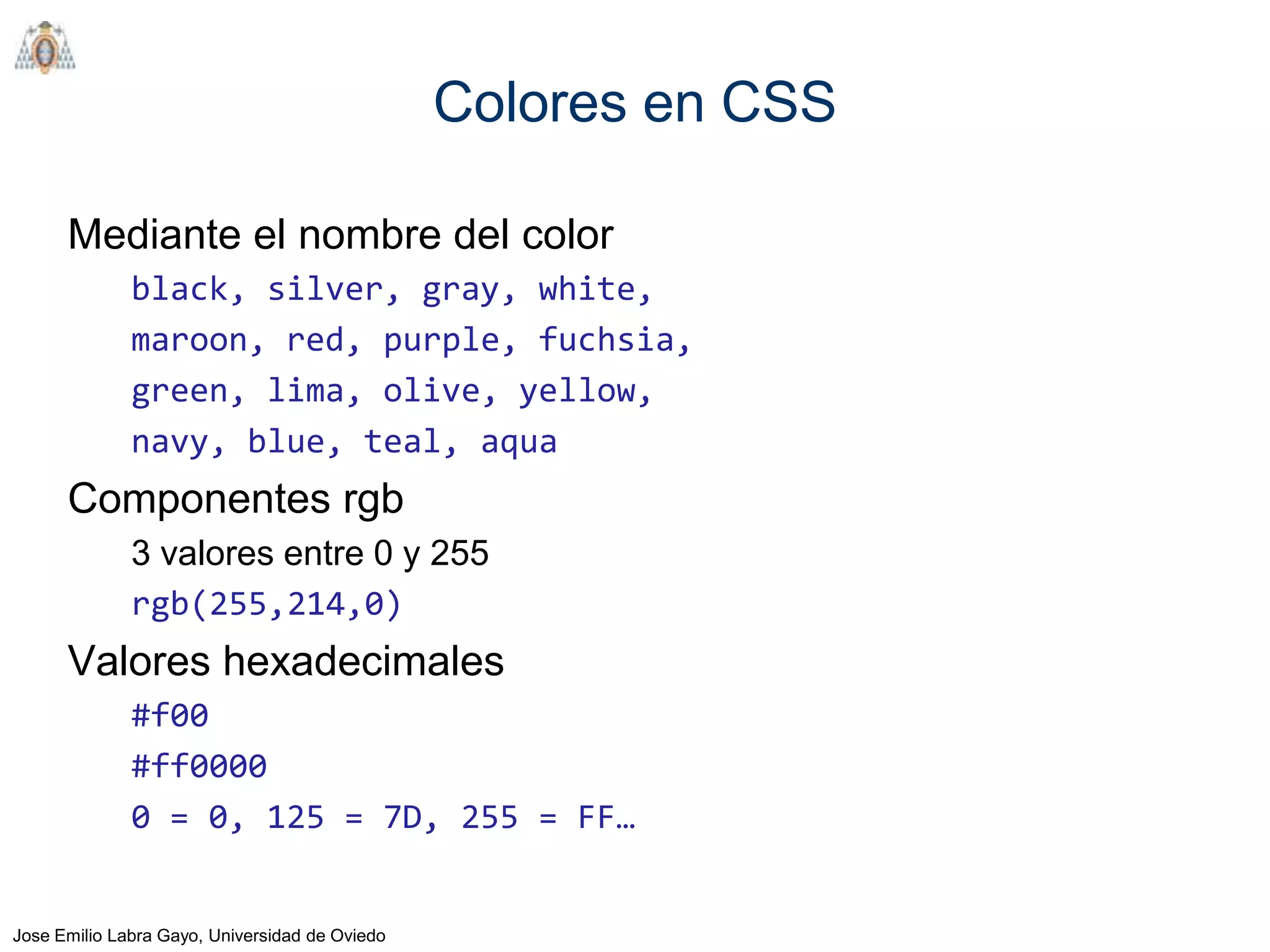 Colores en CSS

      Mediante el nombre del color
              black, silver, gray, white,
              maroon, red, purple, fuchsia,
              green, lima, olive, yellow,
              navy, blue, teal, aqua
      Componentes rgb
              3 valores entre 0 y 255
              rgb(255,214,0)
      Valores hexadecimales
              #f00
              #ff0000
              0 = 0, 125 = 7D, 255 = FF…


Jose Emilio Labra Gayo, Universidad de Oviedo
 
