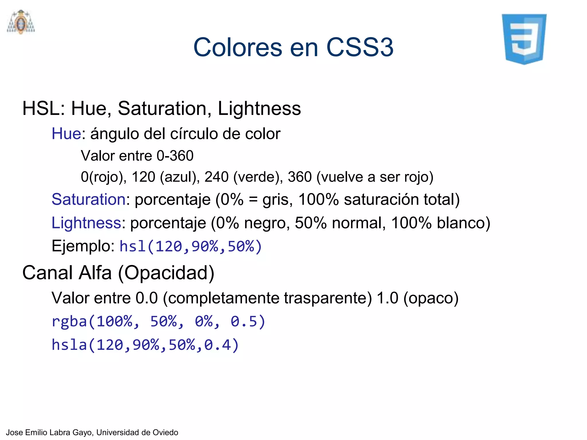 Colores en CSS3

    HSL: Hue, Saturation, Lightness
           Hue: ángulo del círculo de color
                   Valor entre 0-360
                   0(rojo), 120 (azul), 240 (verde), 360 (vuelve a ser rojo)
           Saturation: porcentaje (0% = gris, 100% saturación total)
           Lightness: porcentaje (0% negro, 50% normal, 100% blanco)
           Ejemplo: hsl(120,90%,50%)
    Canal Alfa (Opacidad)
           Valor entre 0.0 (completamente trasparente) 1.0 (opaco)
           rgba(100%, 50%, 0%, 0.5)
           hsla(120,90%,50%,0.4)




Jose Emilio Labra Gayo, Universidad de Oviedo
 
