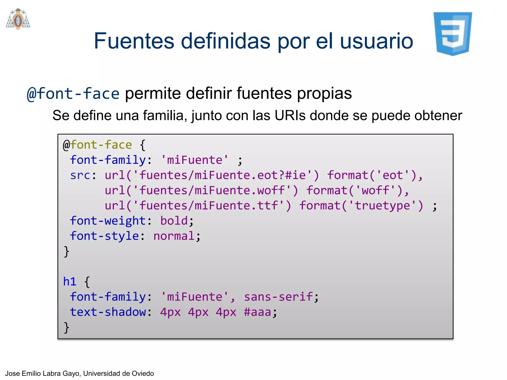Fuentes definidas por el usuario

      @font-face permite definir fuentes propias
              Se define una familia, junto con las URIs donde se puede obtener

                 @font-face {
                  font-family: 'miFuente' ;
                  src: url('fuentes/miFuente.eot?#ie') format('eot'),
                       url('fuentes/miFuente.woff') format('woff'),
                       url('fuentes/miFuente.ttf') format('truetype') ;
                  font-weight: bold;
                  font-style: normal;
                 }

                 h1 {
                  font-family: 'miFuente', sans-serif;
                  text-shadow: 4px 4px 4px #aaa;
                 }


Jose Emilio Labra Gayo, Universidad de Oviedo
 