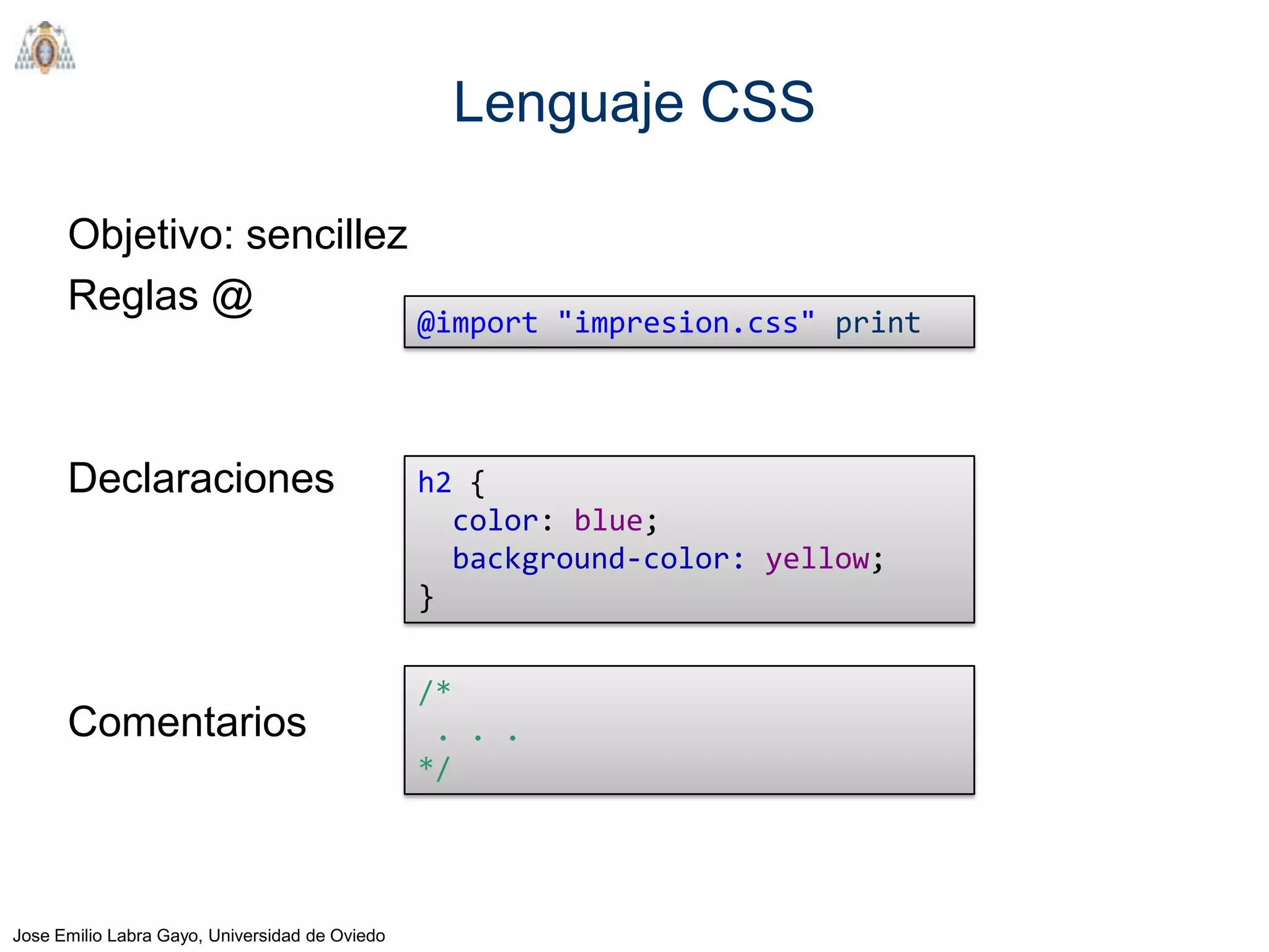 Lenguaje CSS

      Objetivo: sencillez
      Reglas @
                                                @import "impresion.css" print




      Declaraciones                             h2 {
                                                  color: blue;
                                                  background-color: yellow;
                                                }


                                                /*
      Comentarios                                . . .
                                                */




Jose Emilio Labra Gayo, Universidad de Oviedo
 