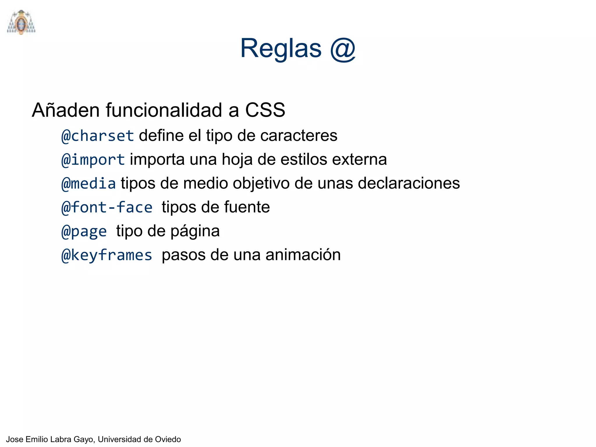 Reglas @

      Añaden funcionalidad a CSS
              @charset define el tipo de caracteres
              @import importa una hoja de estilos externa
              @media tipos de medio objetivo de unas declaraciones
              @font-face tipos de fuente
              @page tipo de página
              @keyframes pasos de una animación




Jose Emilio Labra Gayo, Universidad de Oviedo
 