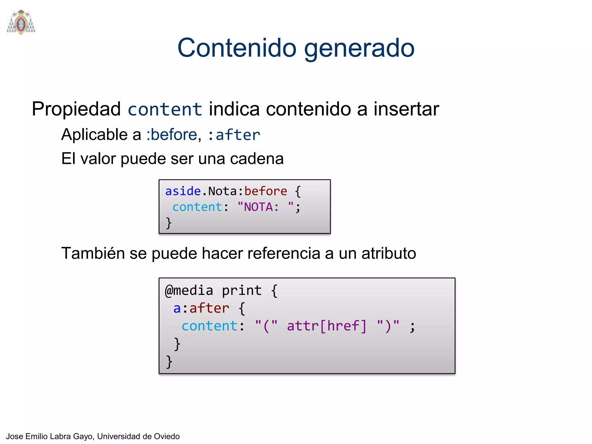 Contenido generado

      Propiedad content indica contenido a insertar
              Aplicable a :before, :after
              El valor puede ser una cadena
                                         aside.Nota:before {
                                          content: "NOTA: ";
                                         }

              También se puede hacer referencia a un atributo

                                         @media print {
                                          a:after {
                                            content: "(" attr[href] ")" ;
                                          }
                                         }



Jose Emilio Labra Gayo, Universidad de Oviedo
 