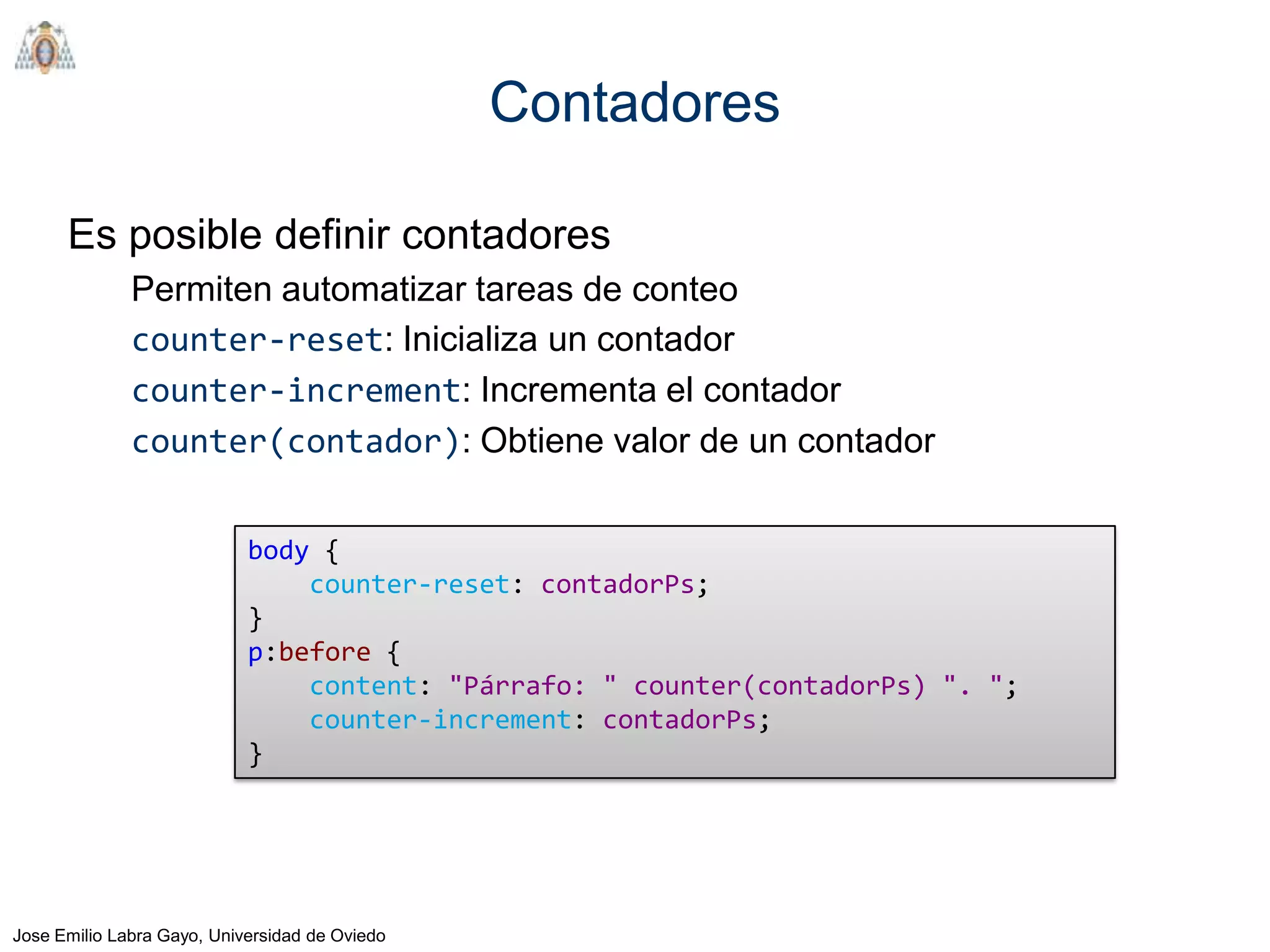 Contadores

      Es posible definir contadores
              Permiten automatizar tareas de conteo
              counter-reset: Inicializa un contador
              counter-increment: Incrementa el contador
              counter(contador): Obtiene valor de un contador


                            body {
                                counter-reset: contadorPs;
                            }
                            p:before {
                                content: "Párrafo: " counter(contadorPs) ". ";
                                counter-increment: contadorPs;
                            }




Jose Emilio Labra Gayo, Universidad de Oviedo
 