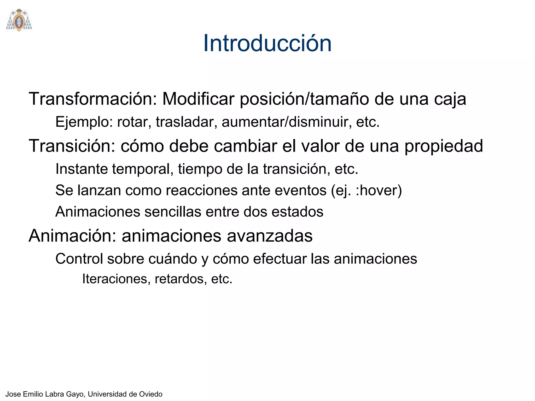 Introducción

      Transformación: Modificar posición/tamaño de una caja
              Ejemplo: rotar, trasladar, aumentar/disminuir, etc.
      Transición: cómo debe cambiar el valor de una propiedad
              Instante temporal, tiempo de la transición, etc.
              Se lanzan como reacciones ante eventos (ej. :hover)
              Animaciones sencillas entre dos estados
      Animación: animaciones avanzadas
              Control sobre cuándo y cómo efectuar las animaciones
                     Iteraciones, retardos, etc.




Jose Emilio Labra Gayo, Universidad de Oviedo
 