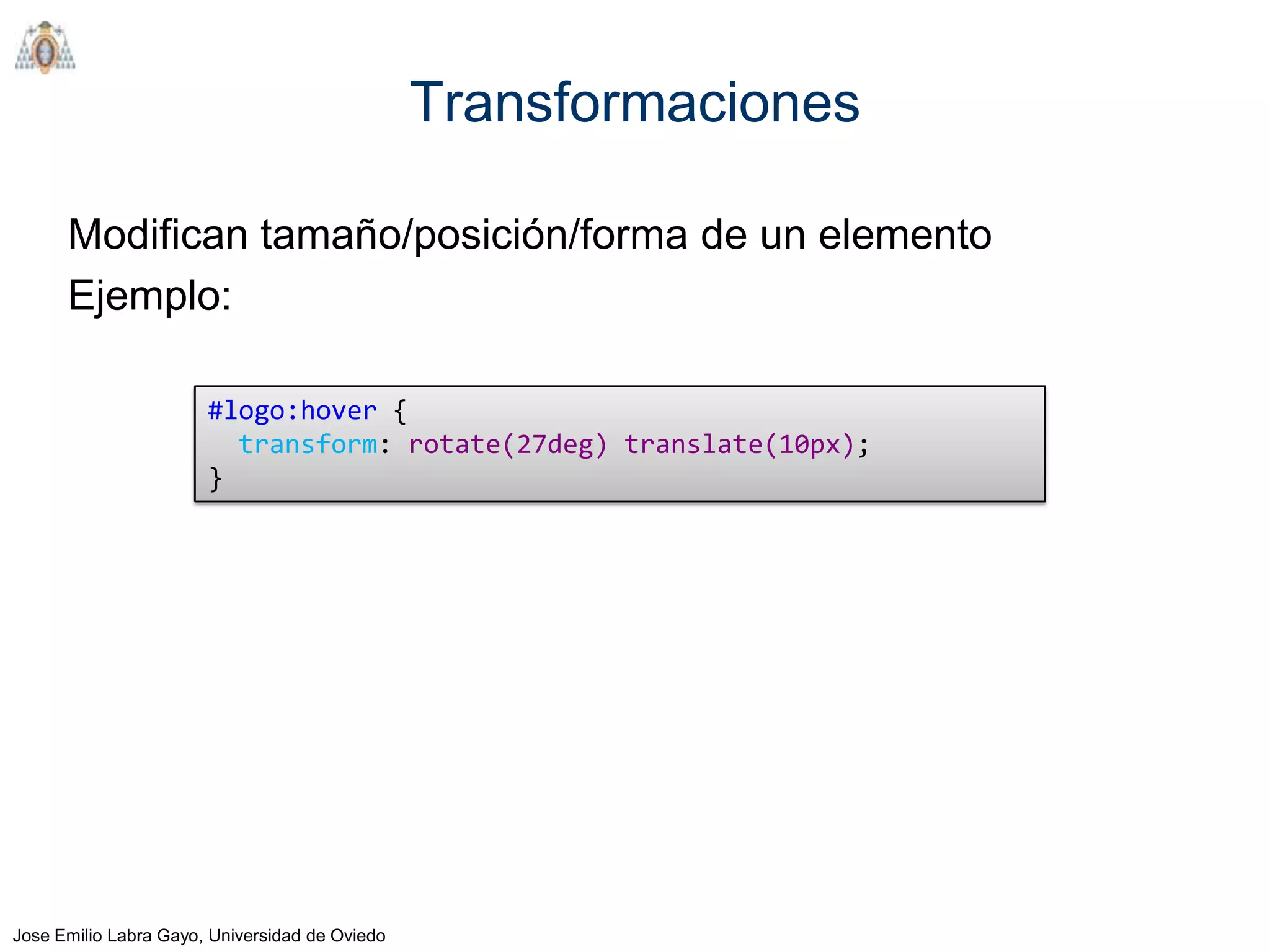Transformaciones

      Modifican tamaño/posición/forma de un elemento
      Ejemplo:

                       #logo:hover {
                         transform: rotate(27deg) translate(10px);
                       }




Jose Emilio Labra Gayo, Universidad de Oviedo
 