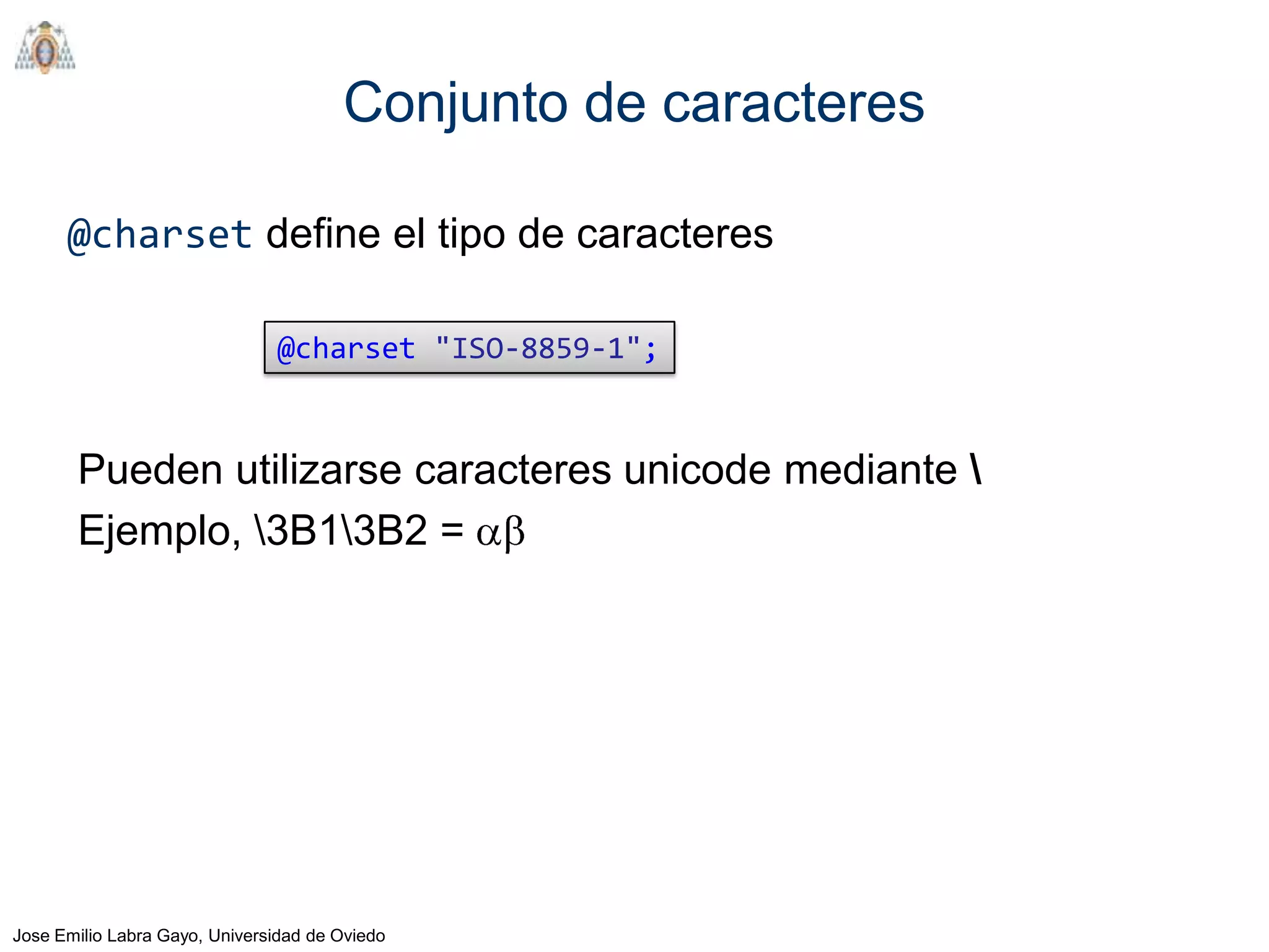 Conjunto de caracteres

      @charset define el tipo de caracteres

                               @charset "ISO-8859-1";


       Pueden utilizarse caracteres unicode mediante 
       Ejemplo, 3B13B2 =




Jose Emilio Labra Gayo, Universidad de Oviedo
 
