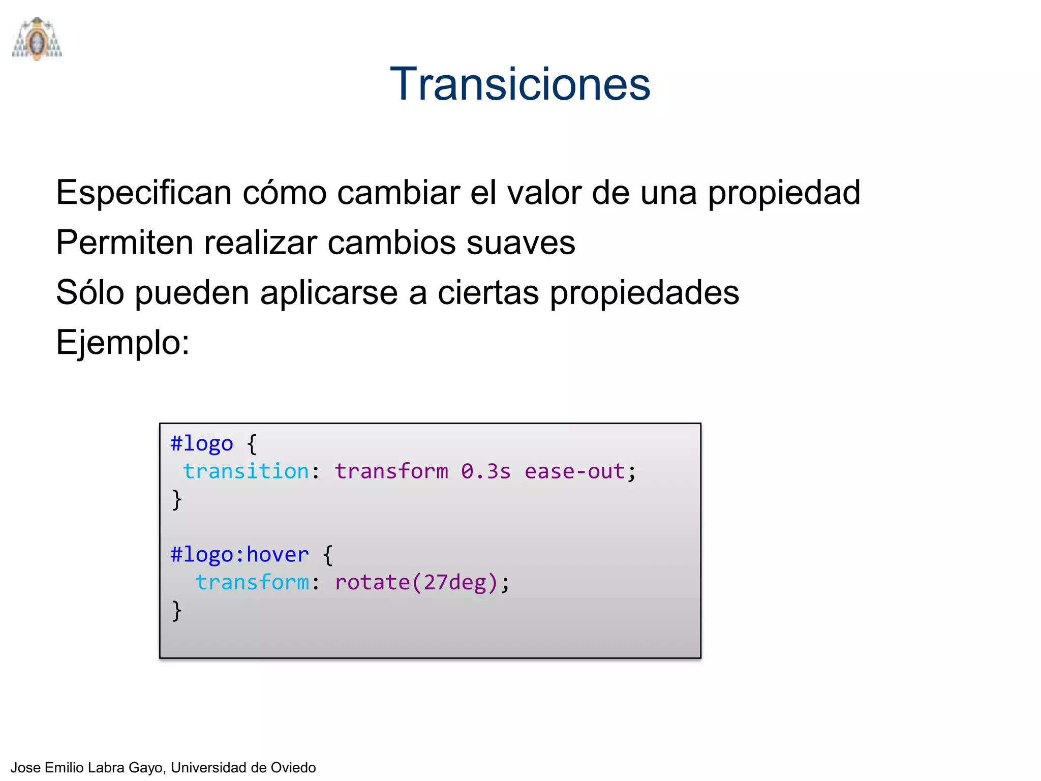 Transiciones

      Especifican cómo cambiar el valor de una propiedad
      Permiten realizar cambios suaves
      Sólo pueden aplicarse a ciertas propiedades
      Ejemplo:

                       #logo {
                        transition: transform 0.3s ease-out;
                       }

                       #logo:hover {
                         transform: rotate(27deg);
                       }




Jose Emilio Labra Gayo, Universidad de Oviedo
 
