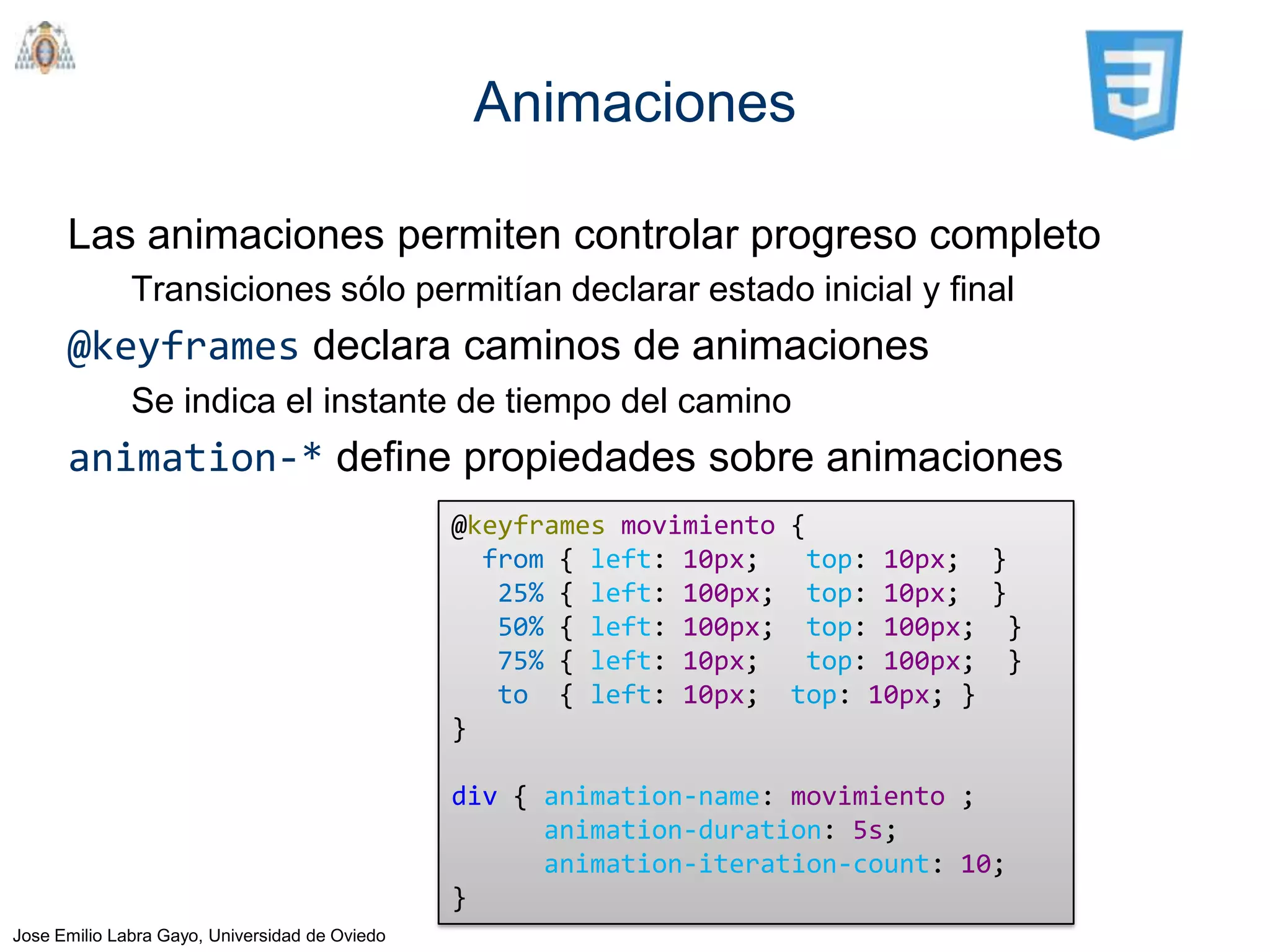 Animaciones

      Las animaciones permiten controlar progreso completo
              Transiciones sólo permitían declarar estado inicial y final
      @keyframes declara caminos de animaciones
              Se indica el instante de tiempo del camino
      animation-* define propiedades sobre animaciones
                                                @keyframes movimiento {
                                                  from { left: 10px;   top: 10px; }
                                                   25% { left: 100px; top: 10px; }
                                                   50% { left: 100px; top: 100px; }
                                                   75% { left: 10px;   top: 100px; }
                                                   to { left: 10px; top: 10px; }
                                                }

                                                div { animation-name: movimiento ;
                                                      animation-duration: 5s;
                                                      animation-iteration-count: 10;
                                                }
Jose Emilio Labra Gayo, Universidad de Oviedo
 