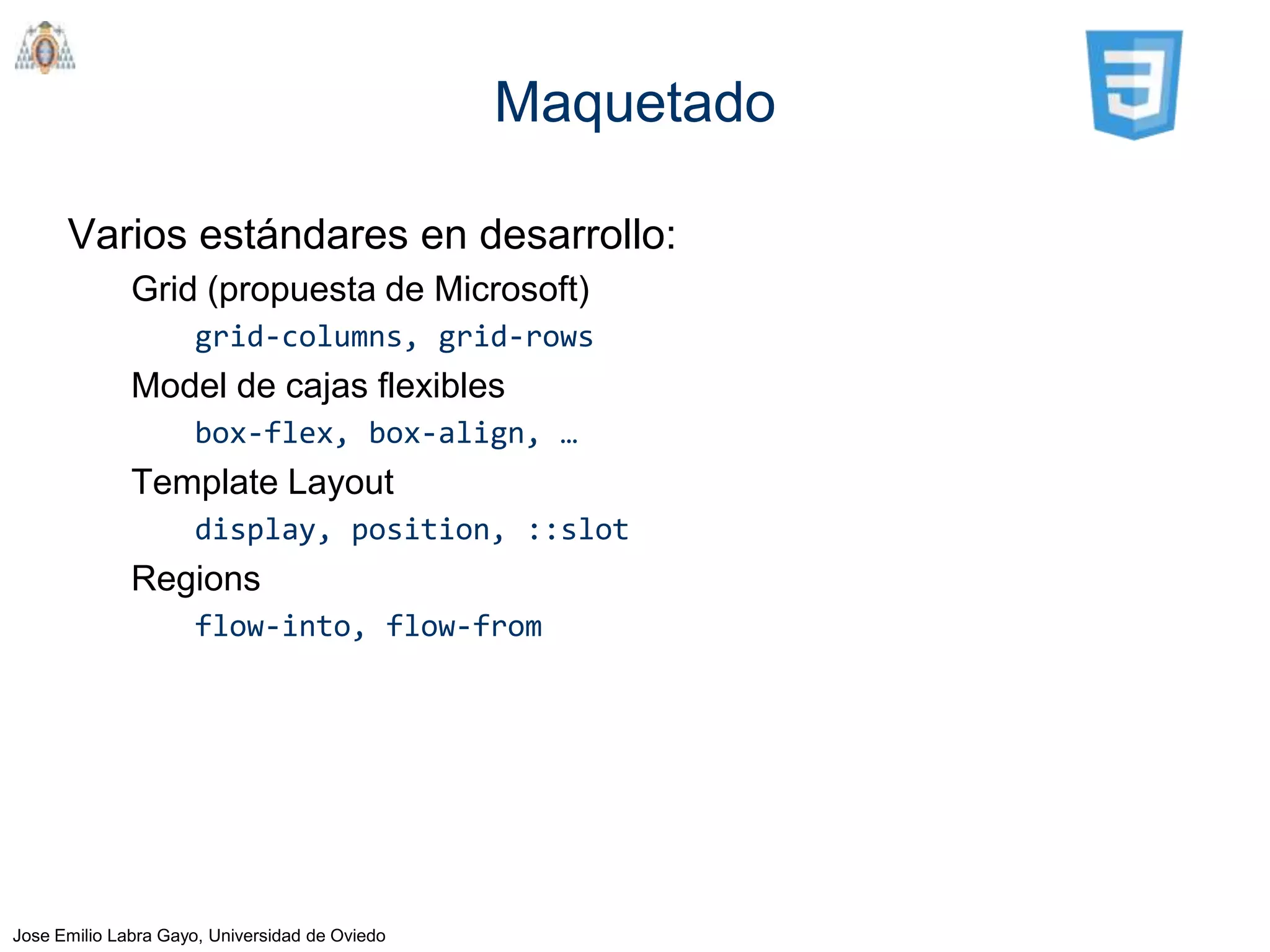 Maquetado

      Varios estándares en desarrollo:
              Grid (propuesta de Microsoft)
                     grid-columns, grid-rows
              Model de cajas flexibles
                     box-flex, box-align, …
              Template Layout
                     display, position, ::slot
              Regions
                     flow-into, flow-from




Jose Emilio Labra Gayo, Universidad de Oviedo
 