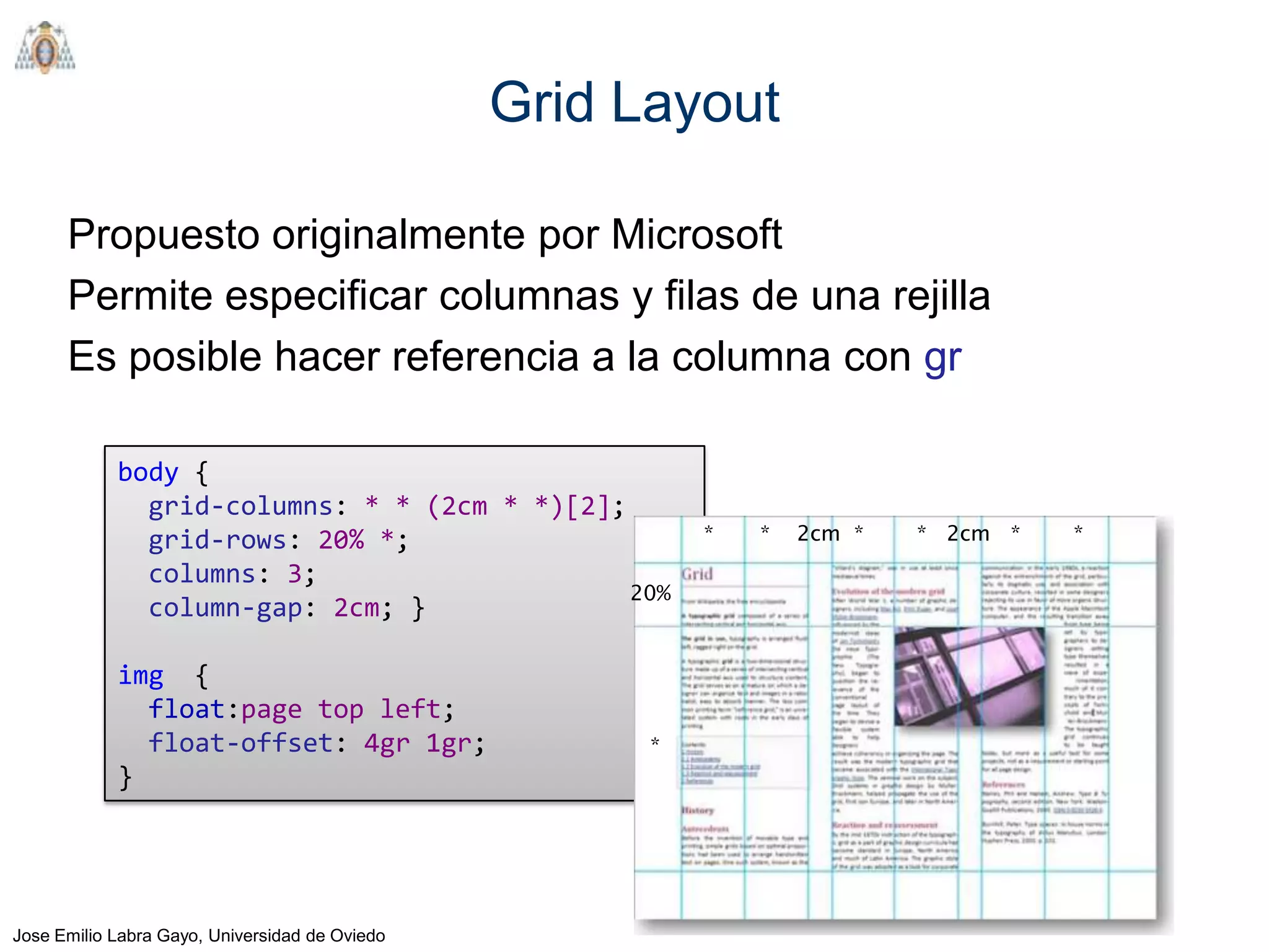 Grid Layout

      Propuesto originalmente por Microsoft
      Permite especificar columnas y filas de una rejilla
      Es posible hacer referencia a la columna con gr

            body {
              grid-columns: * * (2cm * *)[2];
              grid-rows: 20% *;                           *   *   2cm *   * 2cm *   *
              columns: 3;
                                              20%
              column-gap: 2cm; }

            img {
              float:page top left;
              float-offset: 4gr 1gr;                  *
            }




Jose Emilio Labra Gayo, Universidad de Oviedo
 