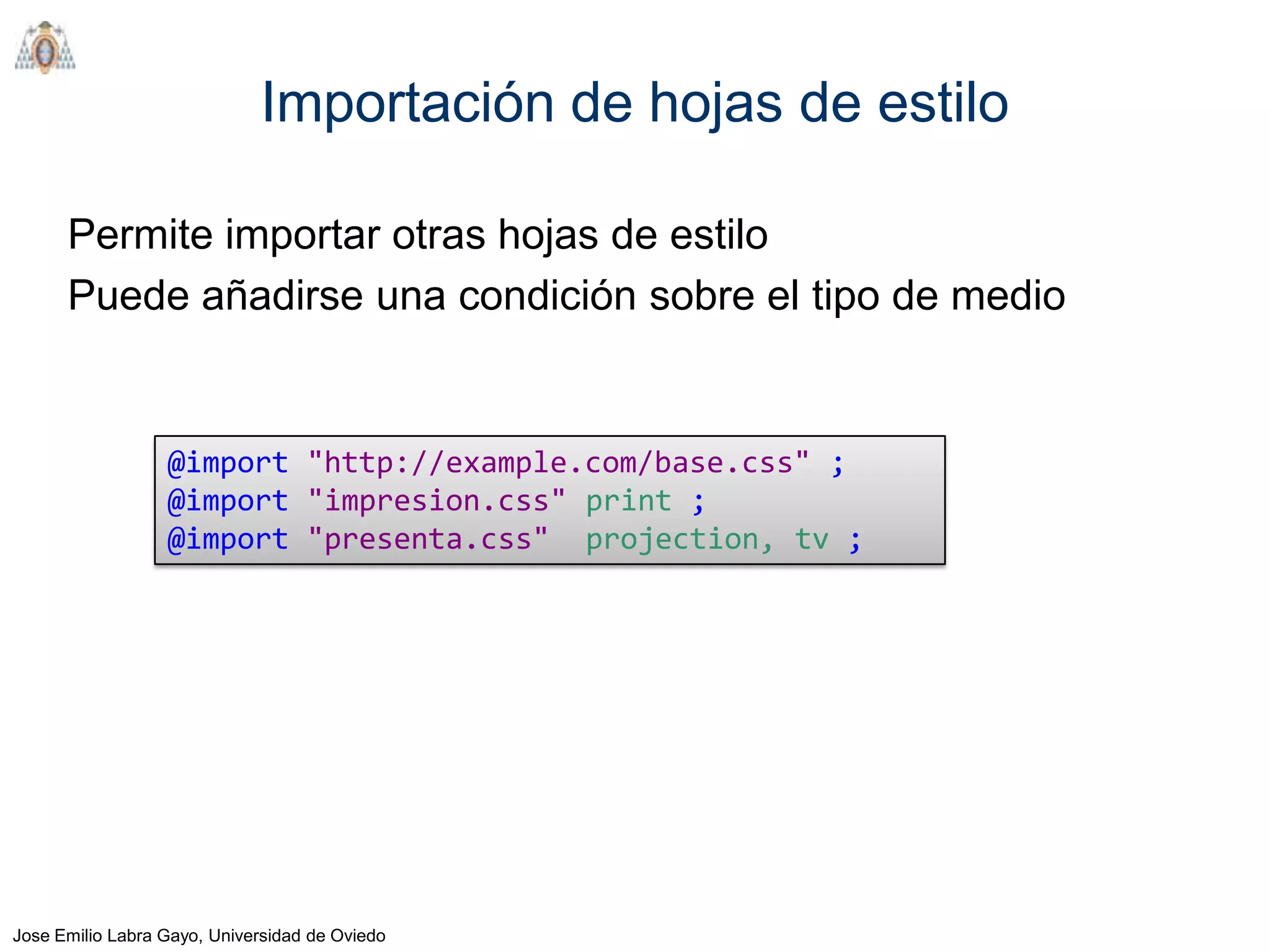 Importación de hojas de estilo

      Permite importar otras hojas de estilo
      Puede añadirse una condición sobre el tipo de medio


                  @import "http://example.com/base.css" ;
                  @import "impresion.css" print ;
                  @import "presenta.css" projection, tv ;




Jose Emilio Labra Gayo, Universidad de Oviedo
 