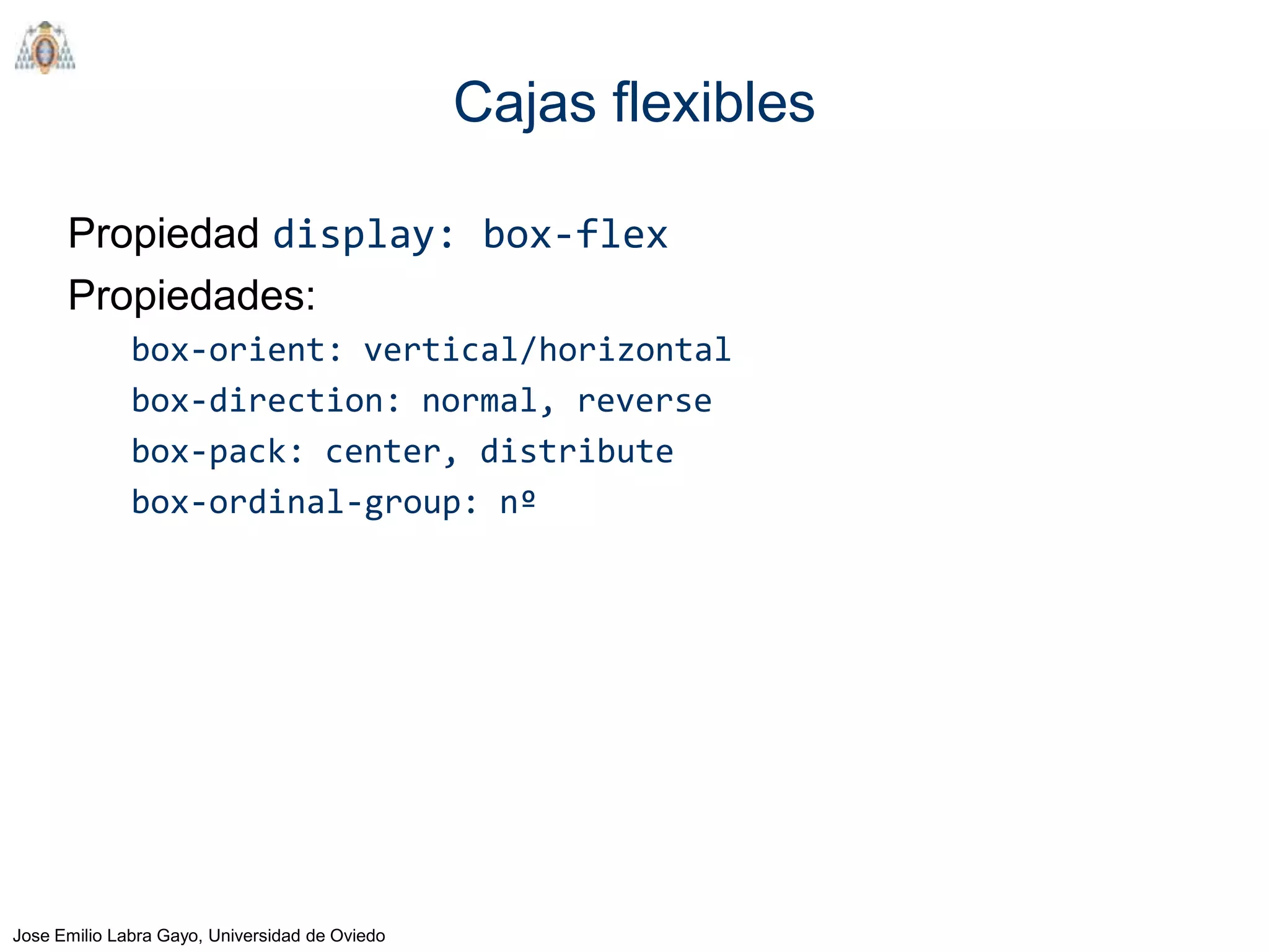 Cajas flexibles

      Propiedad display: box-flex
      Propiedades:
              box-orient: vertical/horizontal
              box-direction: normal, reverse
              box-pack: center, distribute
              box-ordinal-group: nº




Jose Emilio Labra Gayo, Universidad de Oviedo
 