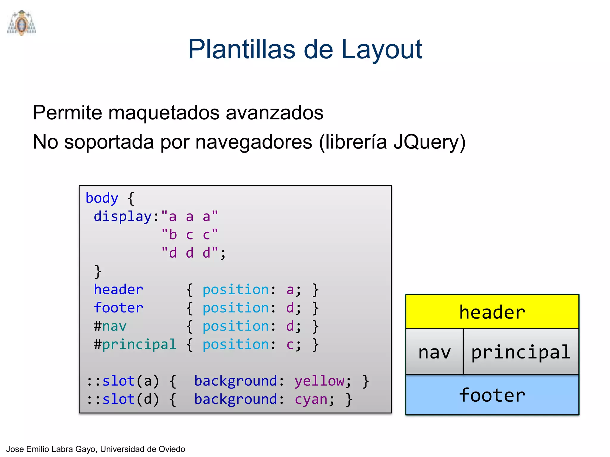 Plantillas de Layout

      Permite maquetados avanzados
      No soportada por navegadores (librería JQuery)

                   body {
                    display:"a                  a a"
                            "b                  c c"
                            "d                  d d";
                    }
                    header                      {   position:   a;   }
                    footer                      {   position:   d;   }         header
                    #nav                        {   position:   d;   }
                    #principal                  {   position:   c;   }
                                                                            nav principal
                   ::slot(a) {                      background: yellow; }
                   ::slot(d) {                      background: cyan; }        footer

Jose Emilio Labra Gayo, Universidad de Oviedo
 