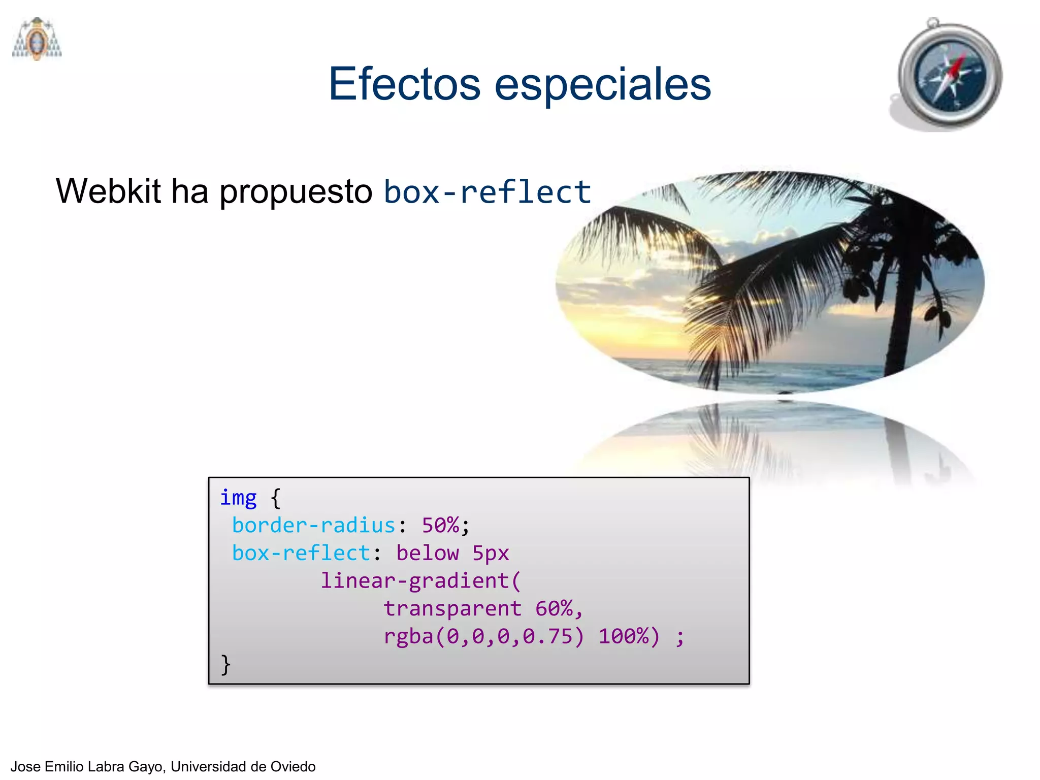Efectos especiales

      Webkit ha propuesto box-reflect




                              img {
                               border-radius: 50%;
                               box-reflect: below 5px
                                      linear-gradient(
                                           transparent 60%,
                                           rgba(0,0,0,0.75) 100%) ;
                              }



Jose Emilio Labra Gayo, Universidad de Oviedo
 