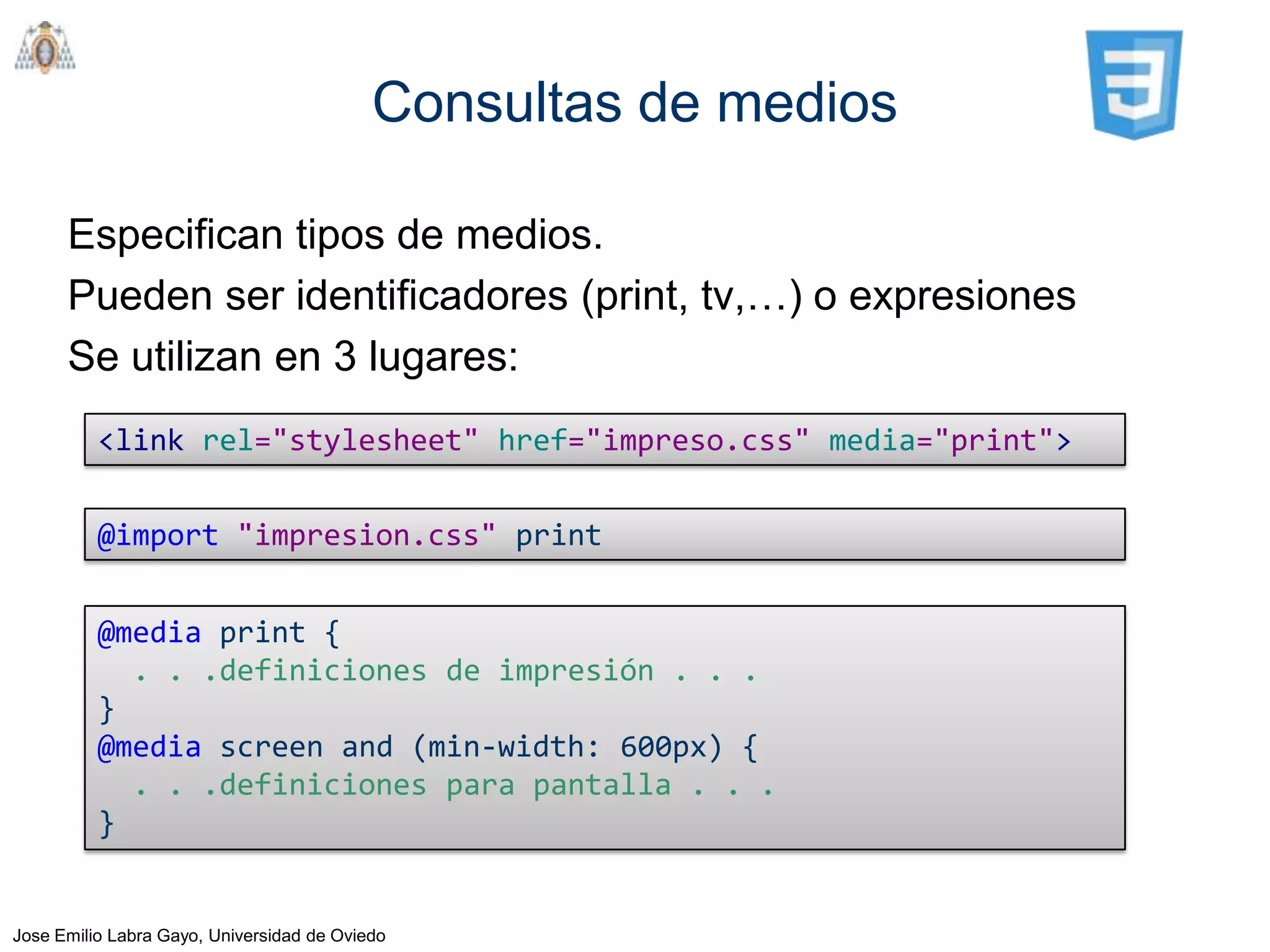 Consultas de medios

      Especifican tipos de medios.
      Pueden ser identificadores (print, tv,…) o expresiones
      Se utilizan en 3 lugares:
          <link rel="stylesheet" href="impreso.css" media="print">

          @import "impresion.css" print


          @media print {
            . . .definiciones de impresión . . .
          }
          @media screen and (min-width: 600px) {
            . . .definiciones para pantalla . . .
          }


Jose Emilio Labra Gayo, Universidad de Oviedo
 
