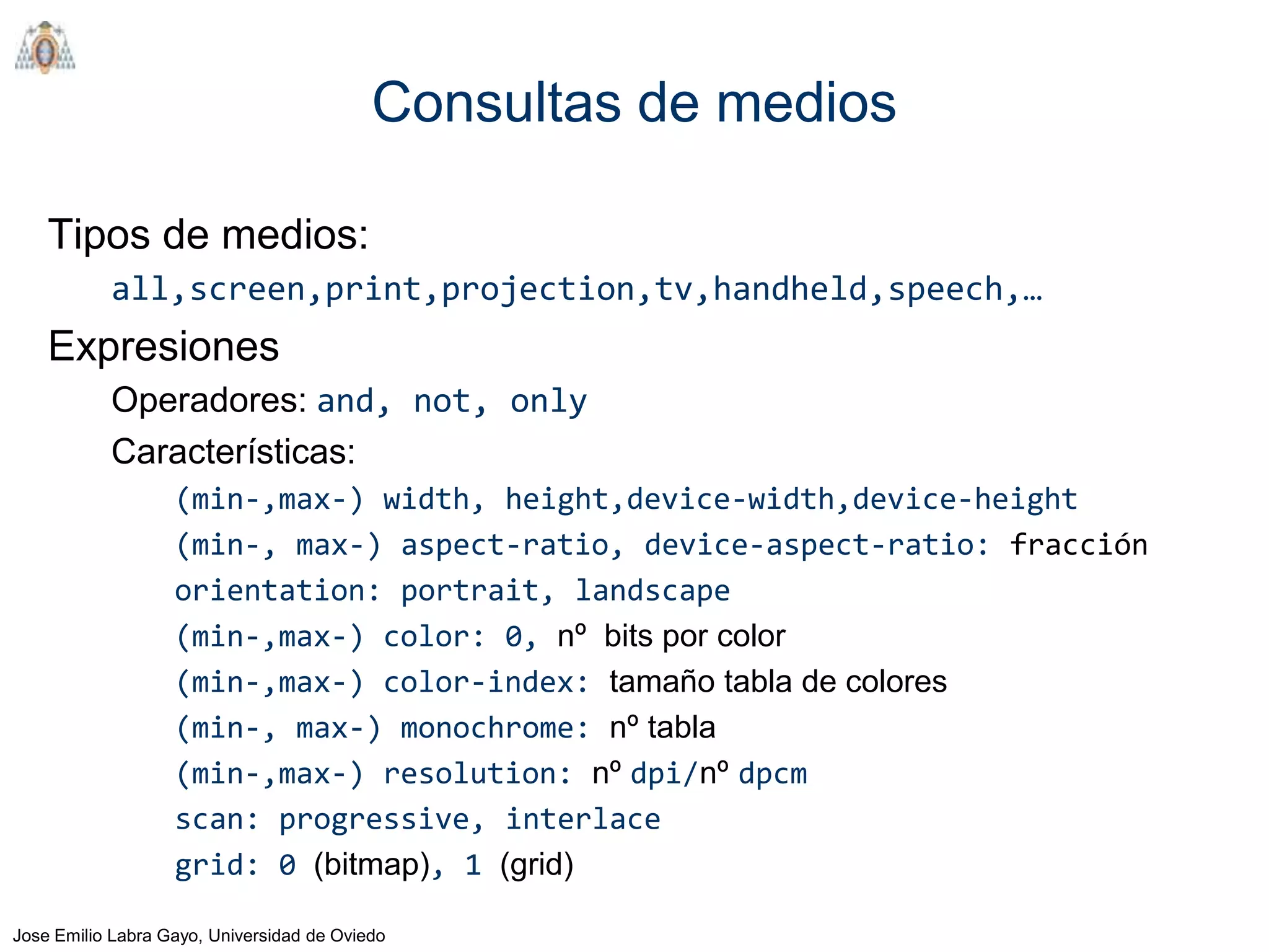 Consultas de medios

    Tipos de medios:
           all,screen,print,projection,tv,handheld,speech,…
    Expresiones
           Operadores: and, not, only
           Características:
                   (min-,max-) width, height,device-width,device-height
                   (min-, max-) aspect-ratio, device-aspect-ratio: fracción
                   orientation: portrait, landscape
                   (min-,max-) color: 0, nº bits por color
                   (min-,max-) color-index: tamaño tabla de colores
                   (min-, max-) monochrome: nº tabla
                   (min-,max-) resolution: nº dpi/nº dpcm
                   scan: progressive, interlace
                   grid: 0 (bitmap), 1 (grid)

Jose Emilio Labra Gayo, Universidad de Oviedo
 