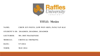 TITLE: Mexico
NAME: CHEW JUN WENN, LOW WEN SHIN, PANG YAN KAI
STUDENT’S ID: 201420029, 201420041, 201420028
LECTURER: MS. DOT MACKENZIE
MODULE: CRITICAL THINKING
DATE: 9/7/2014
TERM: MAY 2014
 