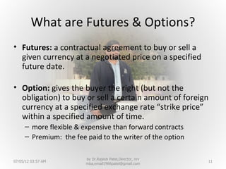 What are Futures & Options?
• Futures: a contractual agreement to buy or sell a
  given currency at a negotiated price on a specified
  future date.

• Option: gives the buyer the right (but not the
  obligation) to buy or sell a certain amount of foreign
  currency at a specified exchange rate “strike price”
  within a specified amount of time.
     – more flexible & expensive than forward contracts
     – Premium: the fee paid to the writer of the option

                        by Dr.Rajesh Patel,Director, nrv
07/05/12 03:57 AM                                          11
                        mba,email1966patel@gmail.com
 