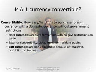 Is ALL currency convertible?

Convertibility: How easy/hard it is to purchase foreign
  currency with a domestic currency without government
  restrictions
   – Hard currencies are fully convertible with no govt restrictions on
     trade
   – External convertibility: Govt. limits non-resident trading
   – Soft currencies are non-convertible because of total govt.
     restriction on trading




                           by Dr.Rajesh Patel,Director, nrv
  07/05/12 03:57 AM                                                13
                           mba,email1966patel@gmail.com
 