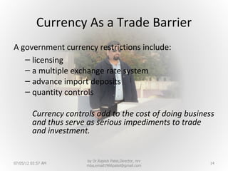 Currency As a Trade Barrier
A government currency restrictions include:
   – licensing
   – a multiple exchange rate system
   – advance import deposits
   – quantity controls

         Currency controls add to the cost of doing business
         and thus serve as serious impediments to trade
         and investment.


                        by Dr.Rajesh Patel,Director, nrv
07/05/12 03:57 AM                                          14
                        mba,email1966patel@gmail.com
 