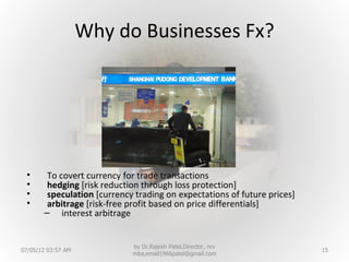 Why do Businesses Fx?




 •      To covert currency for trade transactions
 •      hedging [risk reduction through loss protection]
 •      speculation [currency trading on expectations of future prices]
 •      arbitrage [risk-free profit based on price differentials]
       – interest arbitrage


                             by Dr.Rajesh Patel,Director, nrv
07/05/12 03:57 AM                                                         15
                             mba,email1966patel@gmail.com
 