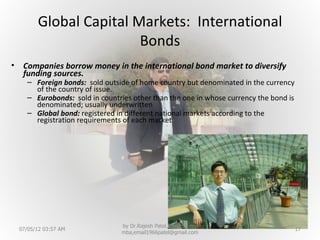 Global Capital Markets: International
                          Bonds
•    Companies borrow money in the international bond market to diversify
     funding sources.
      – Foreign bonds: sold outside of home country but denominated in the currency
        of the country of issue.
      – Eurobonds: sold in countries other than the one in whose currency the bond is
        denominated; usually underwritten
      – Global bond: registered in different national markets according to the
        registration requirements of each market




                                 by Dr.Rajesh Patel,Director, nrv
    07/05/12 03:57 AM                                                                   17
                                 mba,email1966patel@gmail.com
 