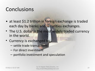 Conclusions
• at least $1.2 trillion in foreign exchange is traded
  each day by banks and securities exchanges.
• The U.S. dollar is the most widely traded currency
  in the world.
• Currency is exchanged to
     – settle trade transactions
     – For direct investment
     – portfolio investment and speculation


                      by Dr.Rajesh Patel,Director, nrv
07/05/12 03:57 AM                                        19
                      mba,email1966patel@gmail.com
 