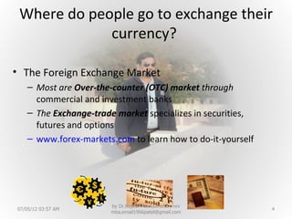 Where do people go to exchange their
             currency?

• The Foreign Exchange Market
   – Most are Over-the-counter (OTC) market through
     commercial and investment banks
   – The Exchange-trade market specializes in securities,
     futures and options
   – www.forex-markets.com to learn how to do-it-yourself




                       by Dr.Rajesh Patel,Director, nrv
07/05/12 03:57 AM                                           4
                       mba,email1966patel@gmail.com
 
