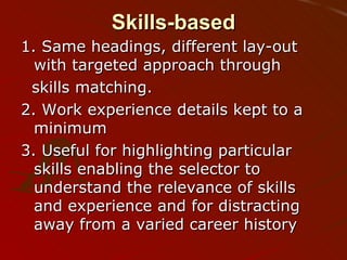 Skills-based 1. Same headings, different lay-out with targeted approach through skills matching.  2. Work experience details kept to a minimum 3. Useful for highlighting particular skills enabling the selector to understand the relevance of skills and experience and for distracting away from a varied career history 