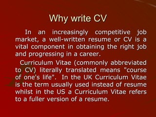 Why write CV In an increasingly competitive job market, a well-written resume or CV is a vital component in obtaining the right job and progressing in a career.  Curriculum Vitae (commonly abbreviated to CV) literally translated means "course of one's life".  In the UK Curriculum Vitae is the term usually used instead of resume whilst in the US a Curriculum Vitae refers to a fuller version of a resume. 