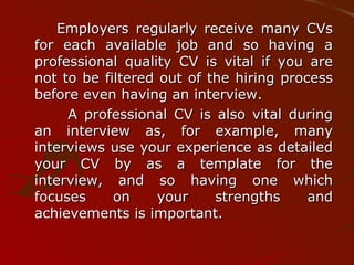 Employers regularly receive many CVs for each available job and so having a professional quality CV is vital if you are not to be filtered out of the hiring process before even having an interview.   A professional CV is also vital during an interview as, for example, many interviews use your experience as detailed your CV by as a template for the interview, and so having one which focuses on your strengths and achievements is important. 