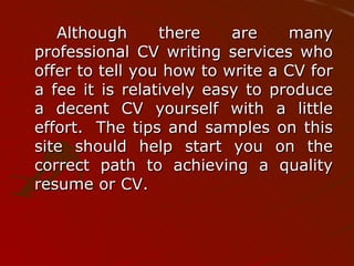 Although there are many professional CV writing services who offer to tell you how to write a CV for a fee it is relatively easy to produce a decent CV yourself with a little effort.  The tips and samples on this site should help start you on the correct path to achieving a quality resume or CV. 