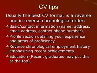 CV tips Usually the best CV format is a reverse one in reverse chronological order:  Basic/contact information (name, address, email address, contact phone number).  Profile section detailing your experience and areas of proficiency.  Reverse chronological employment history emphasizing recent achievements.  Education (Recent graduates may put this at the top).  