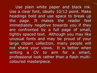 Use plain white paper and black ink. Use a clear font, ideally 10/12 point. Make headings bold and use space to break up the page. It makes the reader feel immediately negative towards you if they are confronted by a full page of small, tightly spaced text.  Although you may like unusual fonts and may be proud of your large clipart collection, many people will not share your views.  It is better when writing a CV to aim for a smart, professional look rather than a flash multi-coloured masterpiece. 
