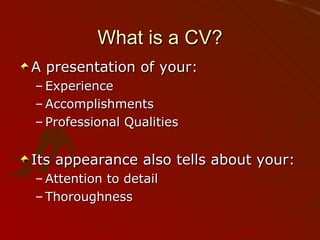 What is a CV? A presentation of your: Experience Accomplishments Professional Qualities Its appearance also tells about your: Attention to detail Thoroughness 