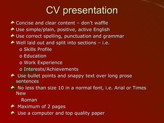 CV presentation Concise and clear content – don’t waffle Use simple/plain, positive, active English Use correct spelling, punctuation and grammar Well laid out and split into sections – i.e. o Skills Profile o Education o Work Experience o Interests/Achievements Use bullet points and snappy text over long prose sentences No less than size 10 in a normal font, i.e. Arial or Times New Roman Maximum of 2 pages Use a computer and top quality paper 