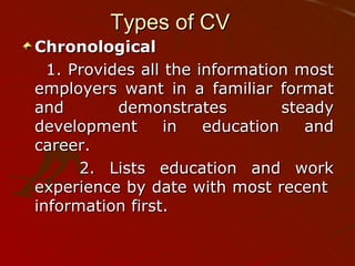 Types of CV Chronological 1. Provides all the information most employers want in a familiar format and demonstrates steady development in education and career. 2. Lists education and work experience by date with most recent  information first. 