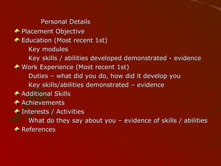 Personal Details Placement Objective Education (Most recent 1st) Key modules Key skills / abilities developed demonstrated - evidence Work Experience (Most recent 1st)  Duties – what did you do, how did it develop you Key skills/abilities demonstrated – evidence Additional Skills Achievements Interests / Activities What do they say about you – evidence of skills / abilities References 
