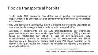 Tipo de transporte al hospital
• 1 de cada 300 pacientes con dolor en el pecho transportados al
departamento de emergencias por privado vehículo sufre un paro cardíaco
en el camino
• hay una asociación significativa entre la llegada al servicio de urgencias en
ambulancia y la entrega anterior de la terapia de reperfusión
• Además, el rendimiento de los ECG prehospitalarios por entrenado
personal se asocia con tiempos de reperfusión más cortos (69) y menores
tasas de mortalidad por STEMI. El uso de pre-hospitalaria ECG,
especialmente cuando se combina con la comunicación de STEMI
diagnóstico y el transporte preferencial a una PCI-capaz hospital, se ha
demostrado que resulta en tiempos de reperfusión rápidos y excelentes
resultados clínicos.
J Am Coll Cardiol. 2013;61(4):e78-e140. doi:10.1016/j.jacc.2012.11.019
O'Gara, P. T., Kushner, F. G., & Ascheim, D. D. (2013). ACCF/AHA Guideline.Circulation, 127, 529-555.
 