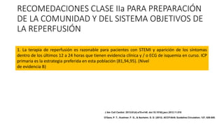 RECOMEDACIONES CLASE IIa PARA PREPARACIÓN
DE LA COMUNIDAD Y DEL SISTEMA OBJETIVOS DE
LA REPERFUSIÓN
1. La terapia de reperfusión es razonable para pacientes con STEMI y aparición de los síntomas
dentro de los últimos 12 a 24 horas que tienen evidencia clínica y / o ECG de isquemia en curso. ICP
primaria es la estrategia preferida en esta población (81,94,95). (Nivel
de evidencia B)
J Am Coll Cardiol. 2013;61(4):e78-e140. doi:10.1016/j.jacc.2012.11.019
O'Gara, P. T., Kushner, F. G., & Ascheim, D. D. (2013). ACCF/AHA Guideline.Circulation, 127, 529-555.
 