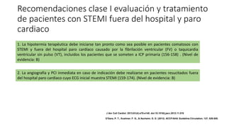 Recomendaciones clase I evaluación y tratamiento
de pacientes con STEMI fuera del hospital y paro
cardiaco
1. La hipotermia terapéutica debe iniciarse tan pronto como sea posible en pacientes comatosos con
STEMI y fuera del hospital paro cardíaco causado por la fibrilación ventricular (FV) o taquicardia
ventricular sin pulso (VT), incluidos los pacientes que se someten a ICP primaria (156-158) . (Nivel de
evidencia: B)
2. La angiografía y PCI inmediata en caso de indicación debe realizarse en pacientes resucitados fuera
del hospital paro cardiaco cuyo ECG inicial muestra STEMI (159-174). (Nivel de evidencia: B)
J Am Coll Cardiol. 2013;61(4):e78-e140. doi:10.1016/j.jacc.2012.11.019
O'Gara, P. T., Kushner, F. G., & Ascheim, D. D. (2013). ACCF/AHA Guideline.Circulation, 127, 529-555.
 