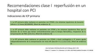 Recomendaciones clase I reperfusión en un
hospital con PCI
Indicaciones de ICP primaria
1. La ICP primaria debe realizarse en pacientes con STEMI y los síntomas isquémicos de duración
inferior a 12 horas (82208209). (Nivel de evidencia: A)
2. La ICP primaria debe realizarse en pacientes con STEMI y los síntomas isquémicos fless que la
duración de 12 horas que tienen contraindicaciones para la terapia fibrinolítica, rrespective de la
temporización de FMC (210.211). (Nivel de evidencia: B)
3. La ICP primaria debe realizarse en pacientes con STEMI y shock cardiogénico o IC severa aguda,
independientemente de la temporización de inicio MI (Sección 9.1.1) (212-215). (Nivel de evidencia:
B)
J Am Coll Cardiol. 2013;61(4):e78-e140. doi:10.1016/j.jacc.2012.11.019
O'Gara, P. T., Kushner, F. G., & Ascheim, D. D. (2013). ACCF/AHA Guideline.Circulation, 127, 529-555.
 