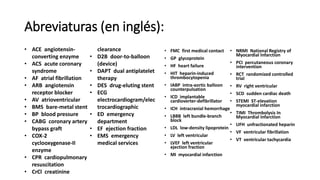 Abreviaturas (en inglés):
• FMC first medical contact
• GP glycoprotein
• HF heart failure
• HIT heparin-induced
thrombocytopenia
• IABP intra-aortic balloon
counterpulsation
• ICD implantable
cardioverter-defibrillator
• ICH intracranial hemorrhage
• LBBB left bundle-branch
block
• LDL low-density lipoprotein
• LV left ventricular
• LVEF left ventricular
ejection fraction
• MI myocardial infarction
• NRMI National Registry of
Myocardial Infarction
• PCI percutaneous coronary
intervention
• RCT randomized controlled
trial
• RV right ventricular
• SCD sudden cardiac death
• STEMI ST-elevation
myocardial infarction
• TIMI Thrombolysis In
Myocardial Infarction
• UFH unfractionated heparin
• VF ventricular fibrillation
• VT ventricular tachycardia
• ACE angiotensin-
converting enzyme
• ACS acute coronary
syndrome
• AF atrial fibrillation
• ARB angiotensin
receptor blocker
• AV atrioventricular
• BMS bare-metal stent
• BP blood pressure
• CABG coronary artery
bypass graft
• COX-2
cyclooxygenase-II
enzyme
• CPR cardiopulmonary
resuscitation
• CrCl creatinine
clearance
• D2B door-to-balloon
(device)
• DAPT dual antiplatelet
therapy
• DES drug-eluting stent
• ECG
electrocardiogram/elec
trocardiographic
• ED emergency
department
• EF ejection fraction
• EMS emergency
medical services
 