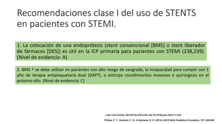 Recomendaciones clase I del uso de STENTS
en pacientes con STEMI.
1. La colocación de una endoprótesis (stent convencional [BMS] o stent liberador
de fármacos [DES]) es útil en la ICP primaria para pacientes con STEMI (238,239).
(Nivel de evidencia: A)
2. BMS † se debe utilizar en pacientes con alto riesgo de sangrado, la incapacidad para cumplir con 1
año de terapia antiplaquetaria dual (DAPT), o anticipa rocedimientos invasivos o quirúrgicos en el
próximo año. (Nivel de evidencia: C)
J Am Coll Cardiol. 2013;61(4):e78-e140. doi:10.1016/j.jacc.2012.11.019
O'Gara, P. T., Kushner, F. G., & Ascheim, D. D. (2013). ACCF/AHA Guideline.Circulation, 127, 529-555.
 
