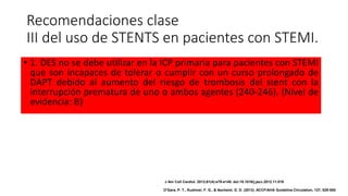 Recomendaciones clase
III del uso de STENTS en pacientes con STEMI.
• 1. DES no se debe utilizar en la ICP primaria para pacientes con STEMI
que son incapaces de tolerar o cumplir con un curso prolongado de
DAPT debido al aumento del riesgo de trombosis del stent con la
interrupción prematura de uno o ambos agentes (240-246). (Nivel de
evidencia: B)
J Am Coll Cardiol. 2013;61(4):e78-e140. doi:10.1016/j.jacc.2012.11.019
O'Gara, P. T., Kushner, F. G., & Ascheim, D. D. (2013). ACCF/AHA Guideline.Circulation, 127, 529-555.
 
